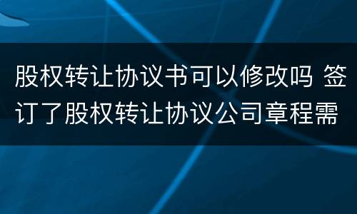 股权转让协议书可以修改吗 签订了股权转让协议公司章程需要修改吗?
