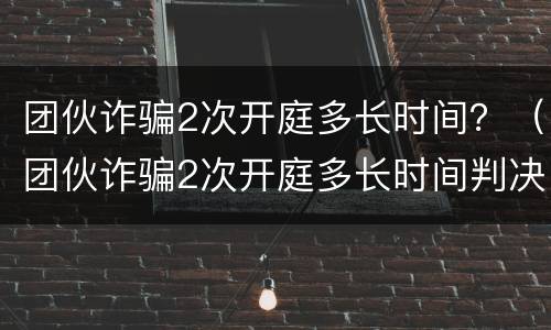 团伙诈骗2次开庭多长时间？（团伙诈骗2次开庭多长时间判决）
