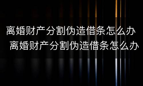离婚财产分割伪造借条怎么办 离婚财产分割伪造借条怎么办手续