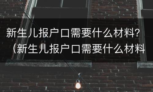 新生儿报户口需要什么材料？（新生儿报户口需要什么材料和手续）