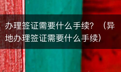 办理签证需要什么手续？（异地办理签证需要什么手续）