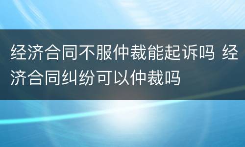 经济合同不服仲裁能起诉吗 经济合同纠纷可以仲裁吗