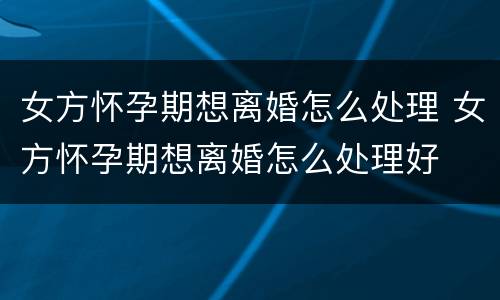 女方怀孕期想离婚怎么处理 女方怀孕期想离婚怎么处理好