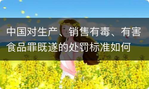 中国对生产、销售有毒、有害食品罪既遂的处罚标准如何