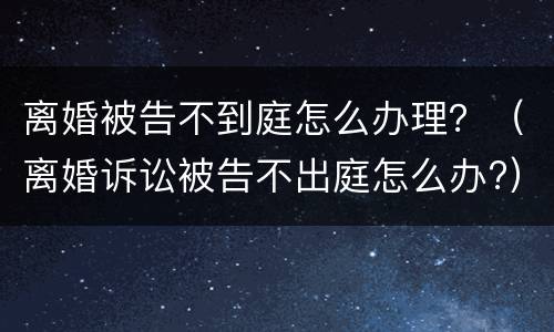离婚被告不到庭怎么办理？（离婚诉讼被告不出庭怎么办?）