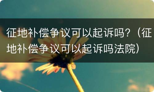征地补偿争议可以起诉吗?（征地补偿争议可以起诉吗法院）