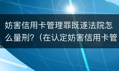 妨害信用卡管理罪既遂法院怎么量刑?（在认定妨害信用卡管理罪时,要注意窃取）