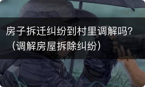 房子拆迁纠纷到村里调解吗？（调解房屋拆除纠纷）