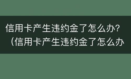 信用卡产生违约金了怎么办？（信用卡产生违约金了怎么办理）