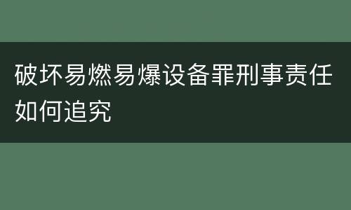破坏易燃易爆设备罪刑事责任如何追究