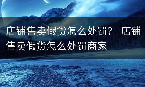 店铺售卖假货怎么处罚？ 店铺售卖假货怎么处罚商家