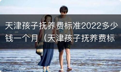 天津孩子抚养费标准2022多少钱一个月（天津孩子抚养费标准2021多少钱一个月）