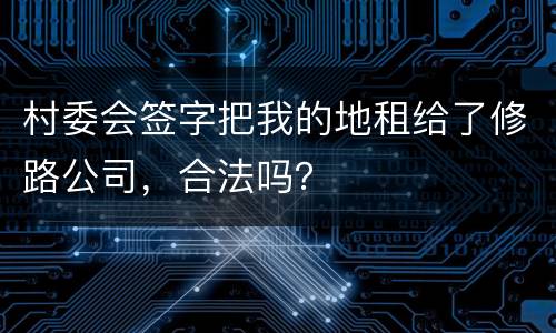 村委会签字把我的地租给了修路公司，合法吗？