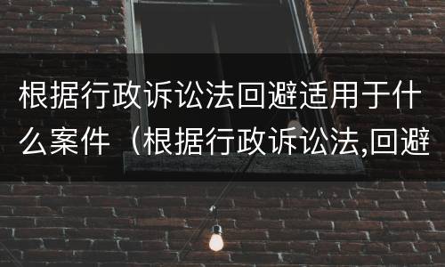 根据行政诉讼法回避适用于什么案件（根据行政诉讼法,回避适用于）