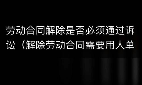 劳动合同解除是否必须通过诉讼（解除劳动合同需要用人单位同意吗）