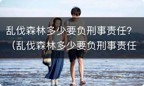 乱伐森林多少要负刑事责任？（乱伐森林多少要负刑事责任呢）