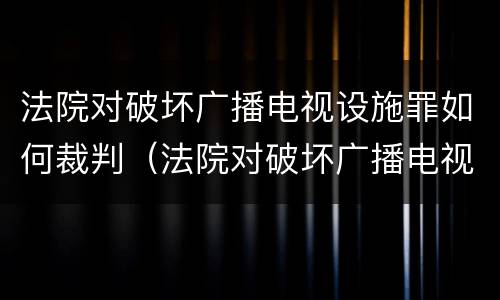 法院对破坏广播电视设施罪如何裁判（法院对破坏广播电视设施罪如何裁判执行）