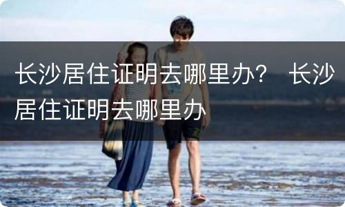 长沙居住证明去哪里办？ 长沙居住证明去哪里办
