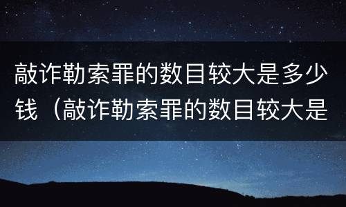 敲诈勒索罪的数目较大是多少钱（敲诈勒索罪的数目较大是多少钱以上）