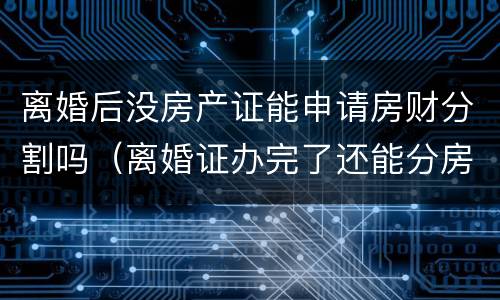 离婚后没房产证能申请房财分割吗（离婚证办完了还能分房产吗）