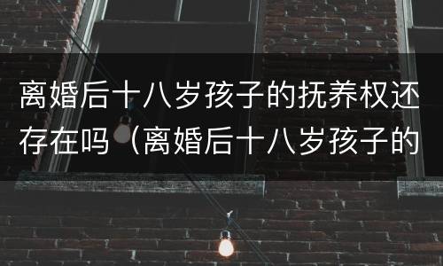 离婚后十八岁孩子的抚养权还存在吗（离婚后十八岁孩子的抚养权还存在吗）