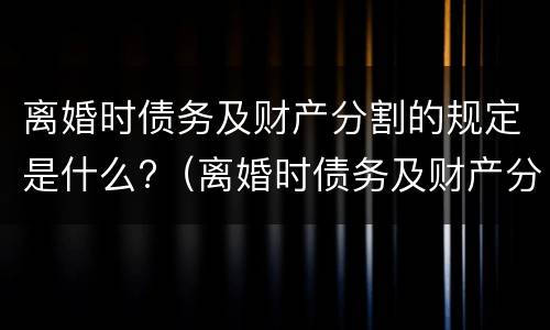 离婚时债务及财产分割的规定是什么?（离婚时债务及财产分割的规定是什么法律）