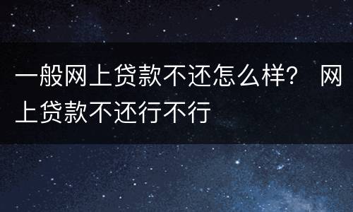 一般网上贷款不还怎么样？ 网上贷款不还行不行