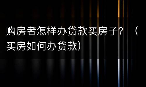 购房者怎样办贷款买房子？（买房如何办贷款）