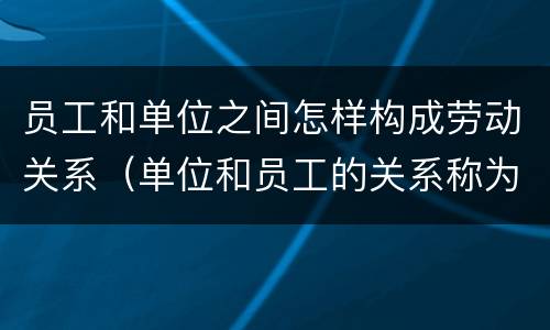 员工和单位之间怎样构成劳动关系（单位和员工的关系称为什么关系?）