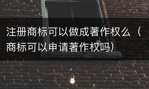 注册商标可以做成著作权么（商标可以申请著作权吗）