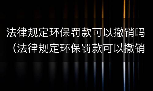 法律规定环保罚款可以撤销吗（法律规定环保罚款可以撤销吗）
