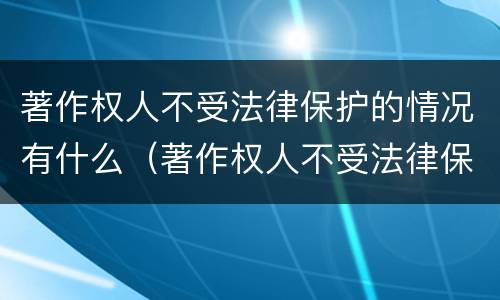 著作权人不受法律保护的情况有什么（著作权人不受法律保护的情况有什么）