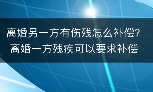 离婚另一方有伤残怎么补偿？ 离婚一方残疾可以要求补偿
