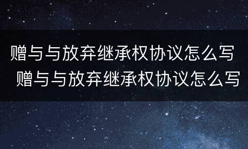赠与与放弃继承权协议怎么写 赠与与放弃继承权协议怎么写范本