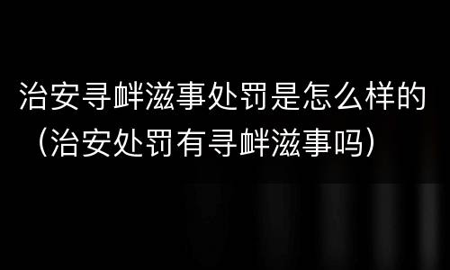 治安寻衅滋事处罚是怎么样的（治安处罚有寻衅滋事吗）