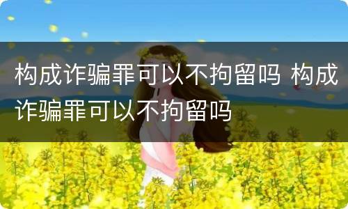 构成诈骗罪可以不拘留吗 构成诈骗罪可以不拘留吗