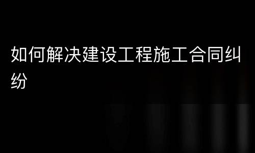 如何解决建设工程施工合同纠纷