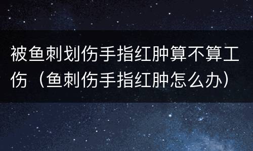 被鱼刺划伤手指红肿算不算工伤（鱼刺伤手指红肿怎么办）