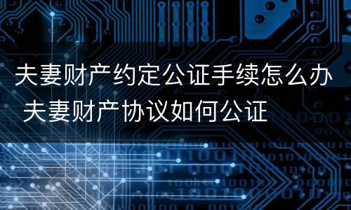 夫妻财产约定公证手续怎么办 夫妻财产协议如何公证