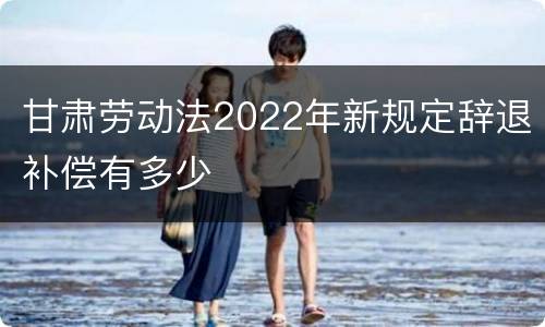 甘肃劳动法2022年新规定辞退补偿有多少