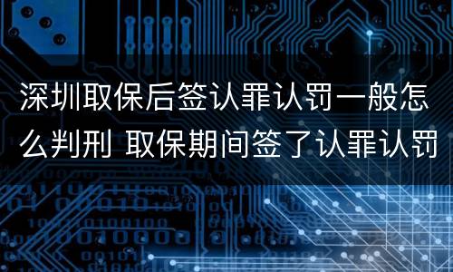 深圳取保后签认罪认罚一般怎么判刑 取保期间签了认罪认罚会不会被起诉