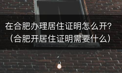 在合肥办理居住证明怎么开？（合肥开居住证明需要什么）
