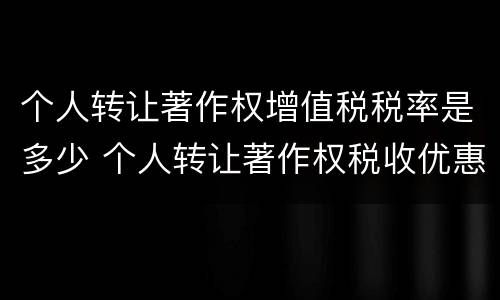个人转让著作权增值税税率是多少 个人转让著作权税收优惠