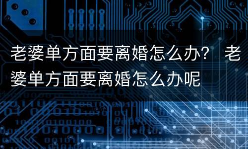 老婆单方面要离婚怎么办？ 老婆单方面要离婚怎么办呢