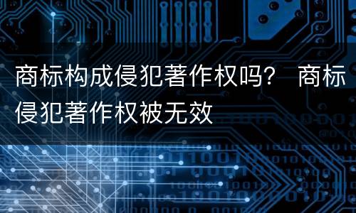 商标构成侵犯著作权吗？ 商标侵犯著作权被无效