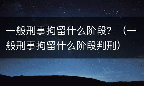 一般刑事拘留什么阶段？（一般刑事拘留什么阶段判刑）