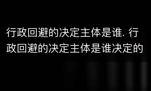行政回避的决定主体是谁. 行政回避的决定主体是谁决定的