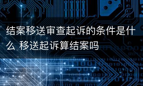 结案移送审查起诉的条件是什么 移送起诉算结案吗