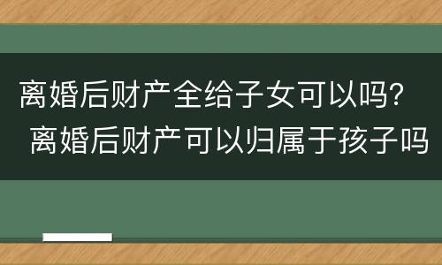 离婚后财产全给子女可以吗？ 离婚后财产可以归属于孩子吗