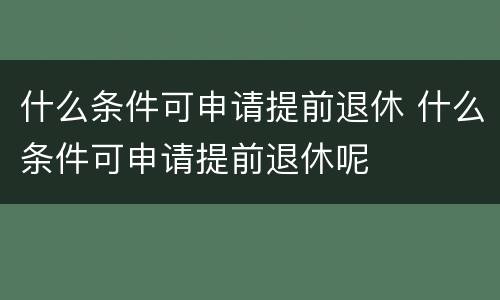 什么条件可申请提前退休 什么条件可申请提前退休呢